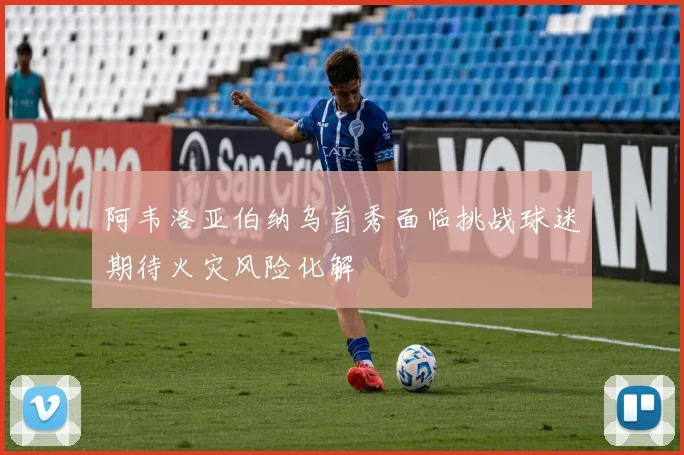 阿韦洛亚伯纳乌首秀面临挑战球迷期待火灾风险化解