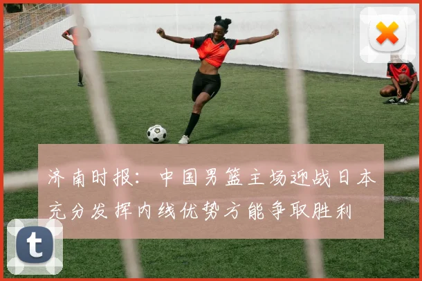 济南时报：中国男篮主场迎战日本充分发挥内线优势方能争取胜利