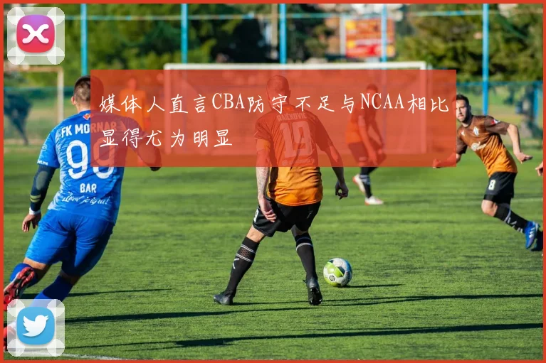 媒体人直言CBA防守不足与NCAA相比显得尤为明显