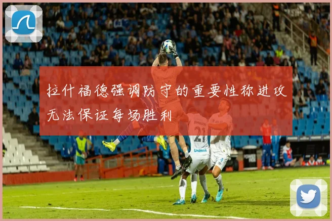 拉什福德强调防守的重要性称进攻无法保证每场胜利
