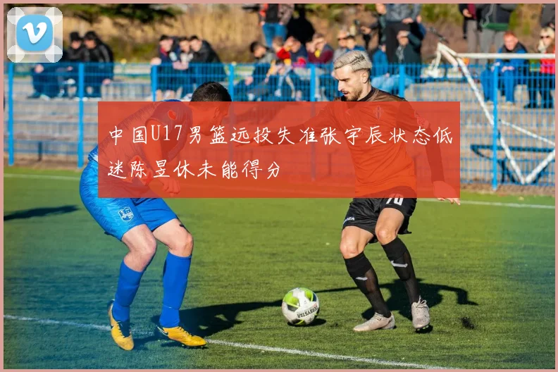 中国U17男篮远投失准张宇辰状态低迷陈昱休未能得分