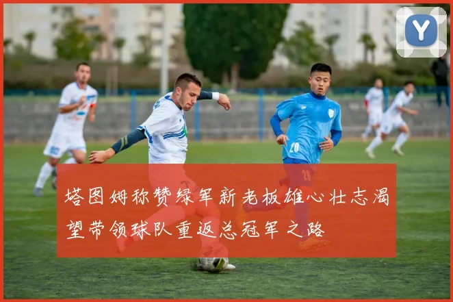 塔图姆称赞绿军新老板雄心壮志渴望带领球队重返总冠军之路