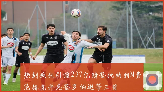 热刺疯狂引援237亿镑签托纳利M费范赫克并免签罗伯逊等三将