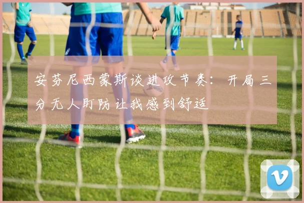安芬尼西蒙斯谈进攻节奏：开局三分无人盯防让我感到舒适