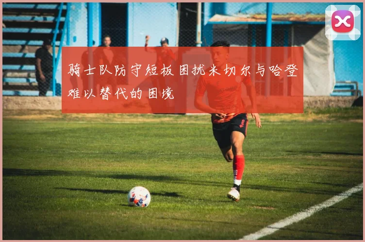 骑士队防守短板困扰米切尔与哈登难以替代的困境