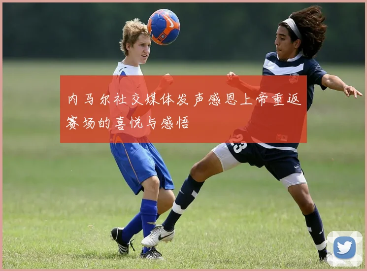 内马尔社交媒体发声感恩上帝重返赛场的喜悦与感悟
