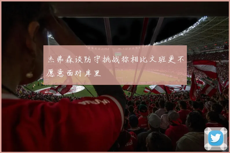 杰弗森谈防守挑战称相比文班更不愿意面对库里