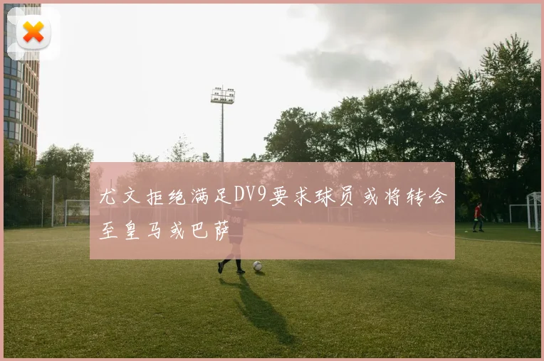 尤文拒绝满足DV9要求球员或将转会至皇马或巴萨