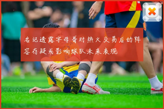 名记透露字母哥对热火交易后的阵容存疑或影响球队未来表现