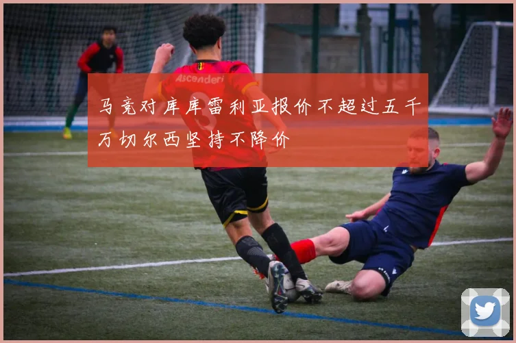 马竞对库库雷利亚报价不超过五千万切尔西坚持不降价