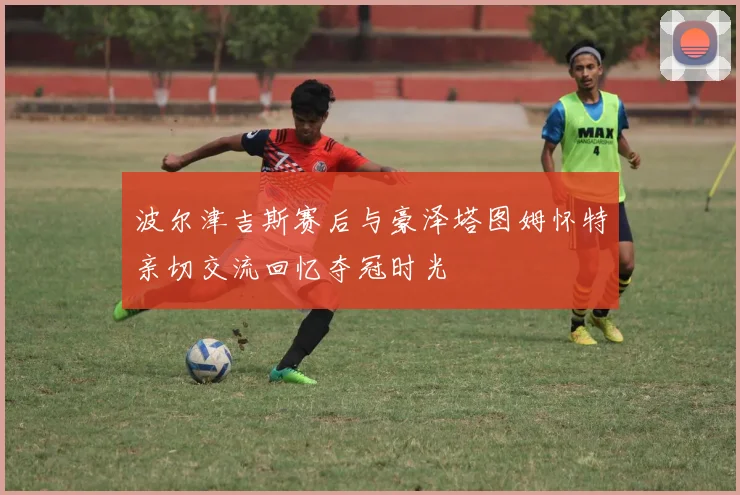 波尔津吉斯赛后与豪泽塔图姆怀特亲切交流回忆夺冠时光