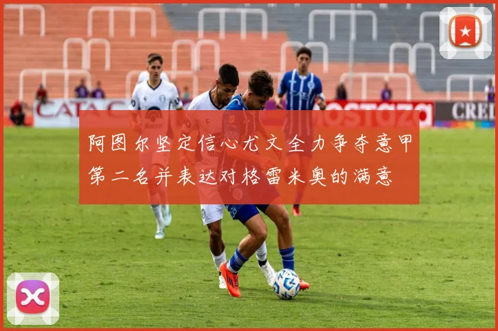 阿图尔坚定信心尤文全力争夺意甲第二名并表达对格雷米奥的满意