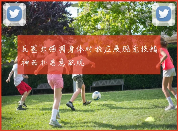 瓦塞尔强调身体对抗应展现竞技精神而非恶意犯规