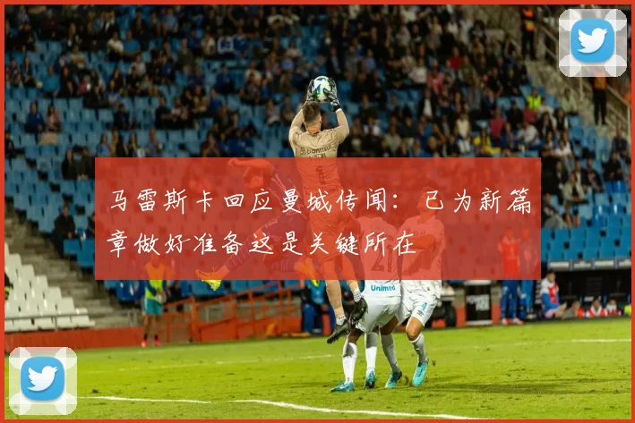 马雷斯卡回应曼城传闻：已为新篇章做好准备这是关键所在
