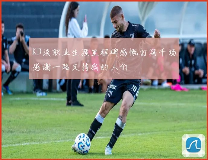 KD谈职业生涯里程碑感慨打满千场感谢一路支持我的人们