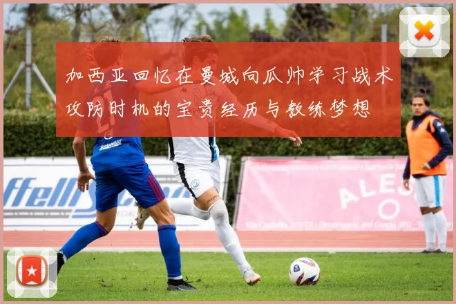 加西亚回忆在曼城向瓜帅学习战术攻防时机的宝贵经历与教练梦想