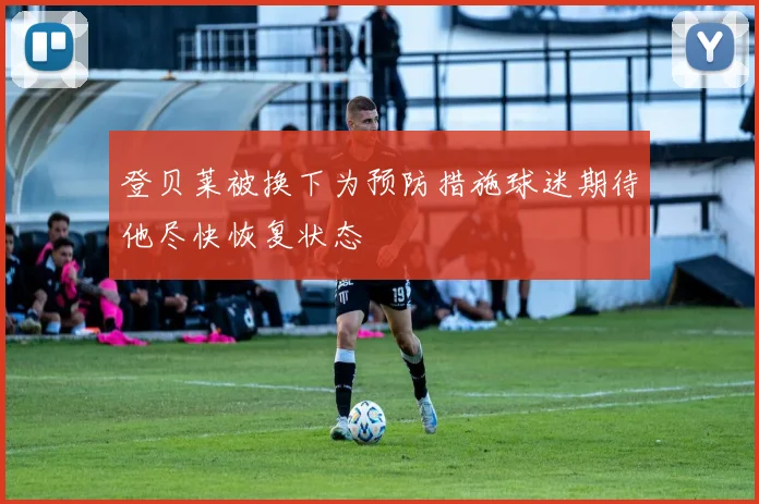 登贝莱被换下为预防措施球迷期待他尽快恢复状态