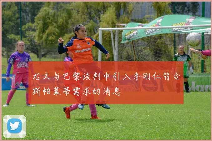 尤文与巴黎谈判中引入李刚仁符合斯帕莱蒂需求的消息