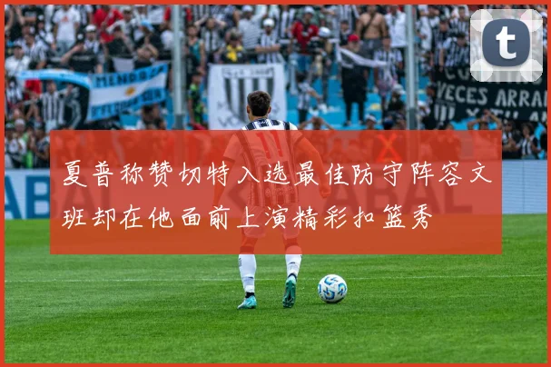 夏普称赞切特入选最佳防守阵容文班却在他面前上演精彩扣篮秀