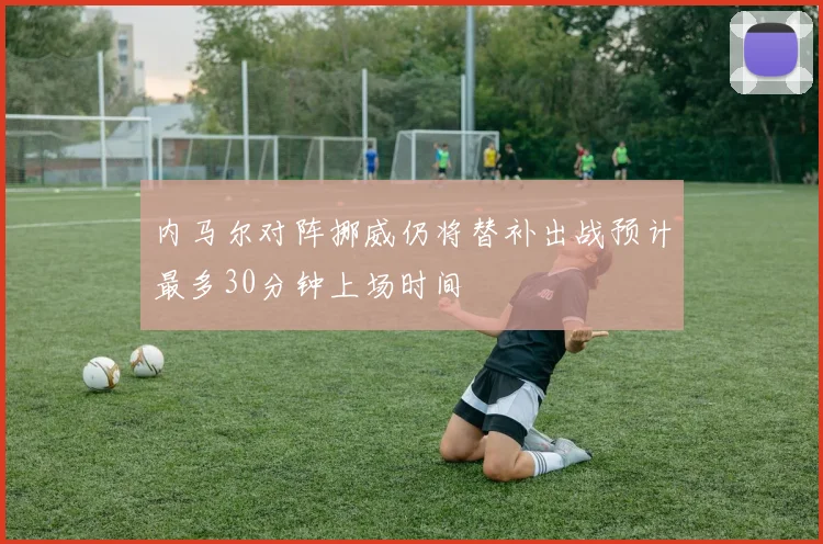 内马尔对阵挪威仍将替补出战预计最多30分钟上场时间