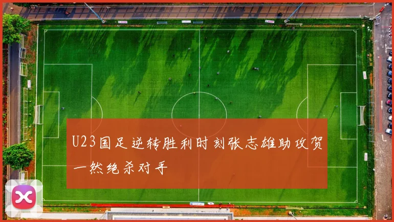 U23国足逆转胜利时刻张志雄助攻贺一然绝杀对手