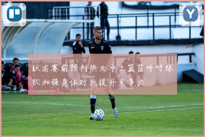 狄龙赛前预判热火冲击篮筐呼吁球队加强身体对抗提升竞争力