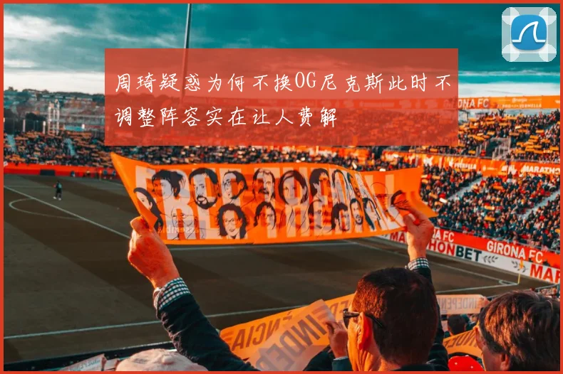 周琦疑惑为何不换OG尼克斯此时不调整阵容实在让人费解