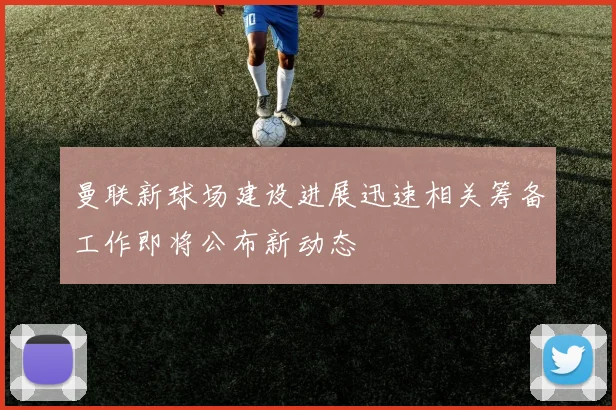 曼联新球场建设进展迅速相关筹备工作即将公布新动态